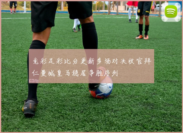 竞彩足彩比分更新多场对决收官拜仁曼城皇马稳居争胜序列