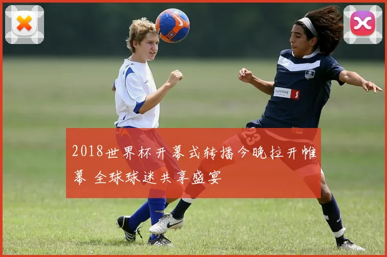 2018世界杯开幕式转播今晚拉开帷幕 全球球迷共享盛宴