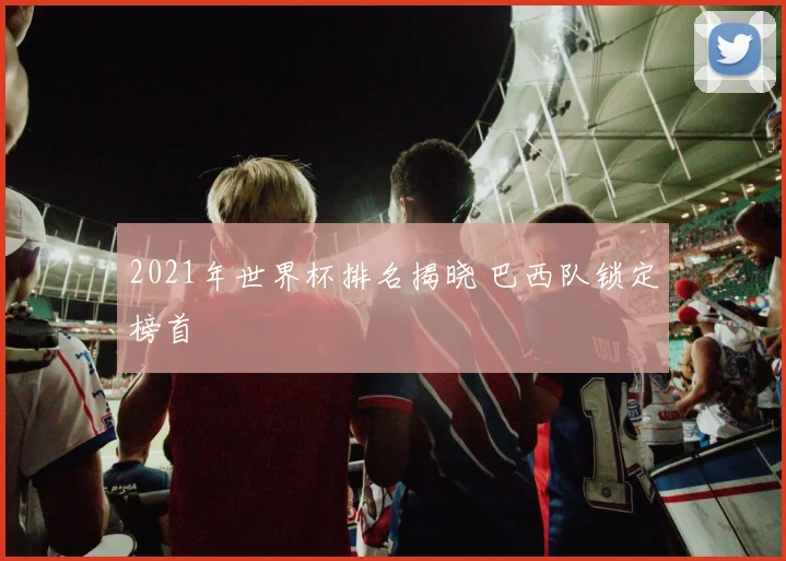 2021年世界杯排名揭晓 巴西队锁定榜首