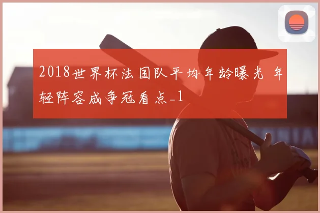 2018世界杯法国队平均年龄曝光 年轻阵容成争冠看点_1