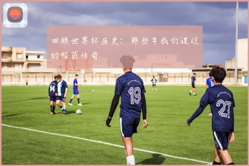 回顾世界杯历史:那些年我们追过的绿茵传奇
