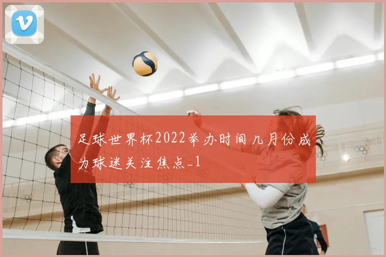 足球世界杯2022举办时间几月份成为球迷关注焦点_1