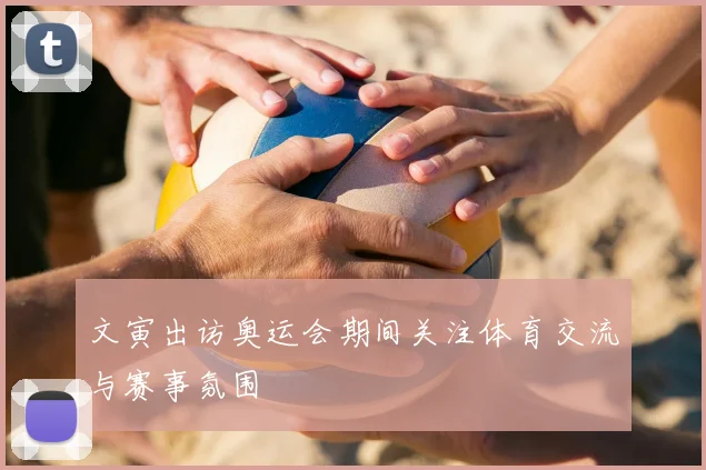 文寅出访奥运会期间关注体育交流与赛事氛围