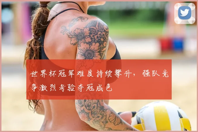 世界杯冠军难度持续攀升，强队竞争激烈考验夺冠成色