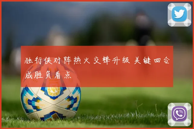 独行侠对阵热火交锋升级 关键回合成胜负看点